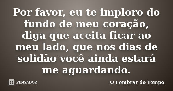 Por favor, eu te imploro do fundo de meu coração, diga que aceita ficar ao meu lado, que nos dias de solidão você ainda estará me aguardando.... Frase de O Lembrar do Tempo.