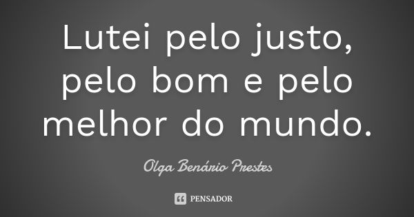 Lutei pelo justo, pelo bom e pelo melhor do mundo.... Frase de Olga Benário Prestes.