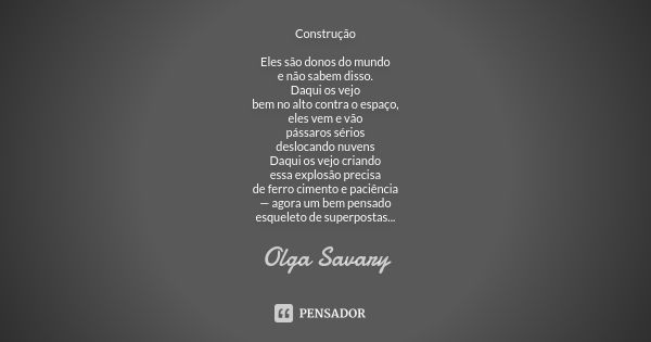 Construção Eles são donos do mundo e não sabem disso. Daqui os vejo bem no alto contra o espaço, eles vem e vão pássaros sérios deslocando nuvens Daqui os vejo ... Frase de Olga Savary.