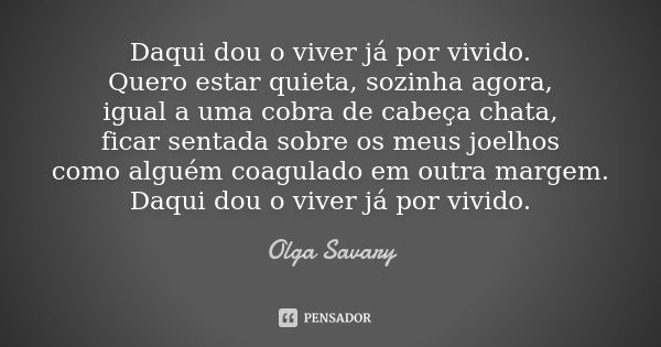 Daqui dou o viver já por vivido. Quero estar quieta, sozinha agora, igual a uma cobra de cabeça chata, ficar sentada sobre os meus joelhos como alguém coagulado... Frase de Olga Savary.