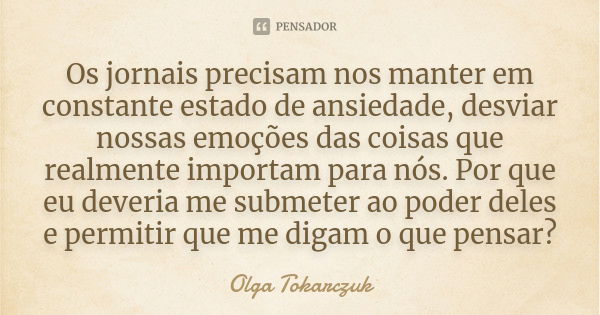 Os jornais precisam nos manter em constante estado de ansiedade, desviar nossas emoções das coisas que realmente importam para nós. Por que eu deveria me submet... Frase de Olga Tokarczuk.