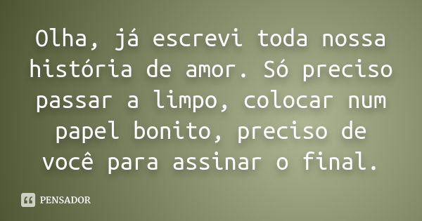 Olha, já escrevi toda nossa história de amor. Só preciso passar a limpo, colocar num papel bonito, preciso de você para assinar o final.