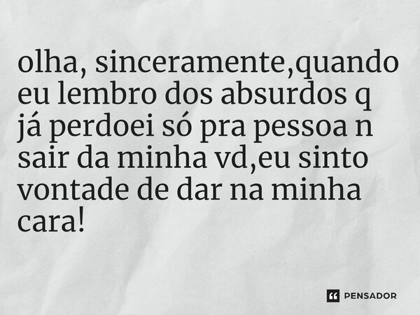 olha, sinceramente,quando eu lembro dos absurdos q já perdoei só pra pessoa n sair da minha vd,eu sinto vontade de dar na minha cara!