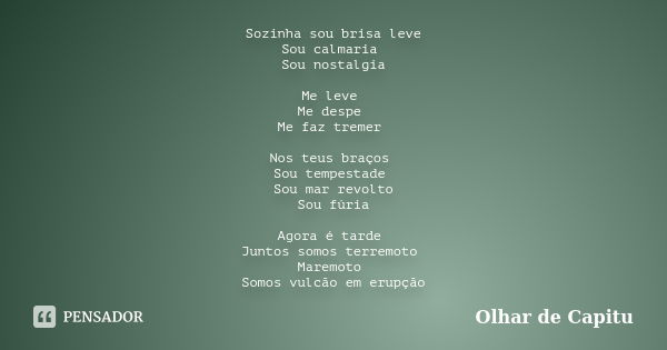 Sozinha sou brisa leve Sou calmaria Sou nostalgia Me leve Me despe Me faz tremer Nos teus braços Sou tempestade Sou mar revolto Sou fúria Agora é tarde Juntos s... Frase de Olhar de Capitu.