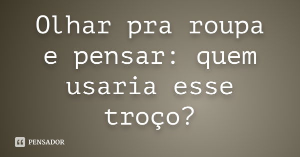 Olhar pra roupa e pensar: quem usaria esse troço?