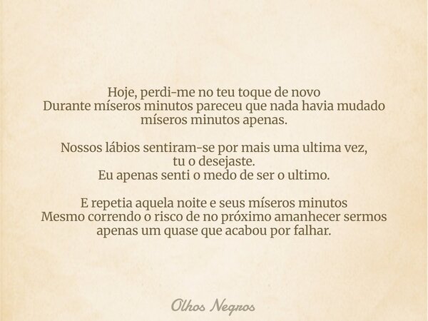 Hoje, perdi-me no teu toque de novo Durante míseros minutos pareceu que nada havia mudado míseros minutos apenas. Nossos lábios sentiram-se por mais uma ultima ... Frase de Olhos Negros.