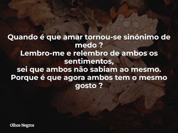Quando é que amar tornou-se sinónimo de medo ? Lembro-me e relembro de ambos os sentimentos, sei que ambos não sabiam ao mesmo. Porque é que agora ambos tem o m... Frase de Olhos Negros.