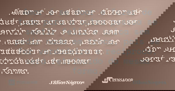 Amar é se doar e fazer de tudo para a outra pessoa se sentir feliz e unica sem pedir nada em troca, pois se for verdadeiro e reciproco, será retribuído da mesma... Frase de OlhosNegros.