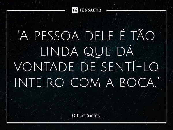 ⁠"A pessoa dele é tão linda que dá vontade de sentí-lo inteiro com a boca."... Frase de _OlhosTristes_.
