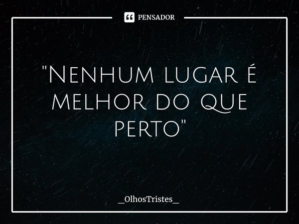 "Nenhum lugar é melhor do que perto"... Frase de _OlhosTristes_.