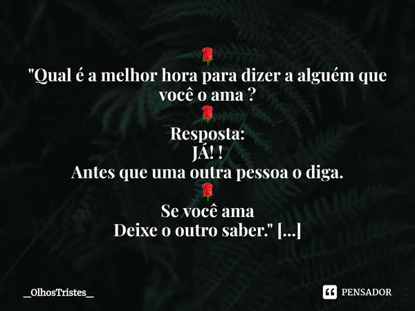 ⁠🌹
"Qual é a melhor hora para dizer a alguém que você o ama ?
🌹
Resposta:
JÁ! !
Antes que uma outra pessoa o diga.
🌹
Se você ama
Deixe o outro saber."... Frase de _OlhosTristes_.