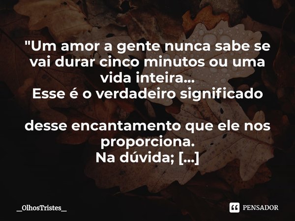⁠"Um amor a gente nunca sabe se
vai durar cinco minutos ou uma
vida inteira...
Esse é o verdadeiro significado
desse encantamento que ele nos proporciona.
... Frase de _OlhosTristes_.