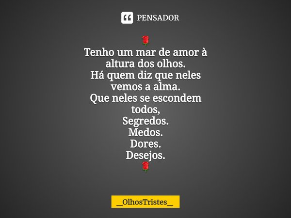 ⁠🌹
Tenho um mar de amor à
altura dos olhos.
Há quem diz que neles
vemos a alma.
Que neles se escondem
todos,
Segredos.
Medos.
Dores.
Desejos.
🌹... Frase de _OlhosTristes_.