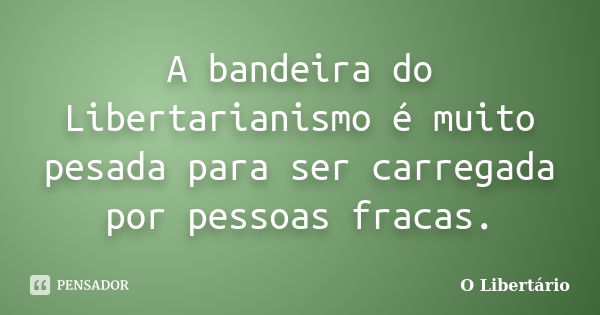 A bandeira do Libertarianismo é muito pesada para ser carregada por pessoas fracas.... Frase de O Libertário.