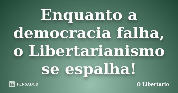 Enquanto a democracia falha, o Libertarianismo se espalha!... Frase de O Libertário.