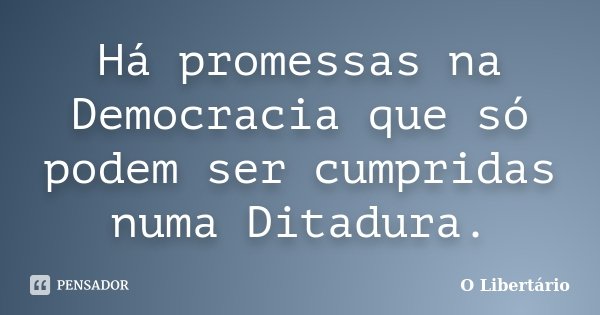 Há promessas na Democracia que só podem ser cumpridas numa Ditadura.... Frase de O Libertário.
