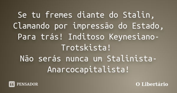 Se tu fremes diante do Stalin, Clamando por impressão do Estado, Para trás! Inditoso Keynesiano-Trotskista! Não serás nunca um Stalinista-Anarcocapitalista!... Frase de O Libertário.