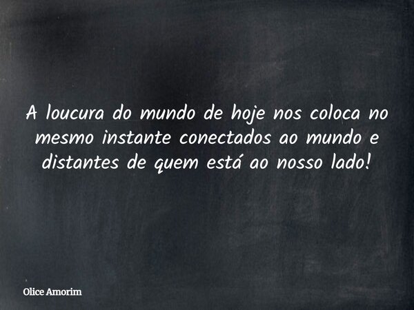 A loucura do mundo de hoje nos coloca no mesmo instante conectados ao mundo e distantes de quem está ao nosso lado!... Frase de Olice Amorim.