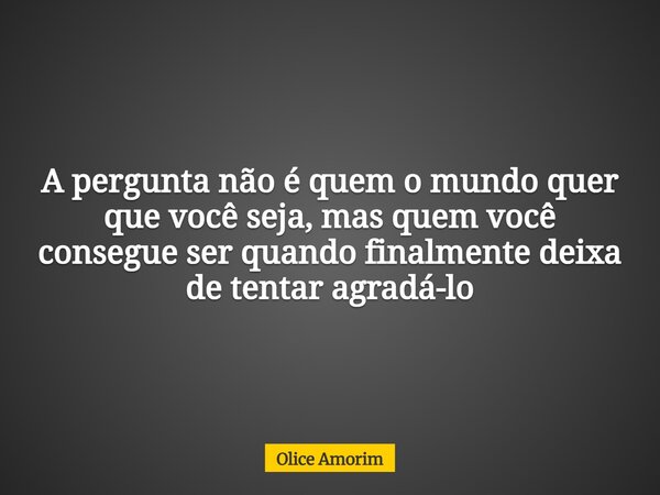 A pergunta não é quem o mundo quer que você seja, mas quem você consegue ser quando finalmente deixa de tentar agradá-lo... Frase de Olice Amorim.