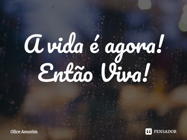 ⁠A vida é agora! Então Viva!... Frase de Olice Amorim.