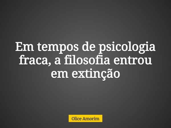 Em tempos de psicologia fraca, a filosofia entrou em extinção... Frase de Olice Amorim.