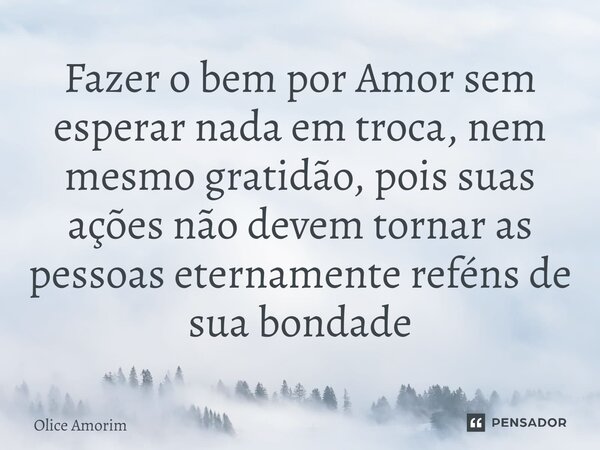 ⁠Fazer o bem por Amor sem esperar nada em troca, nem mesmo gratidão, pois suas ações não devem tornar as pessoas eternamente reféns de sua bondade... Frase de Olice Amorim.