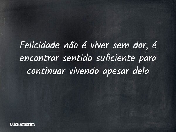 Felicidade não é viver sem dor, é encontrar sentido suficiente para continuar vivendo apesar dela... Frase de Olice Amorim.