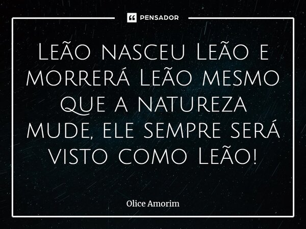 ⁠Leão nasceu Leão e morrerá Leão mesmo que a natureza mude, ele sempre será visto como Leão!... Frase de Olice Amorim.