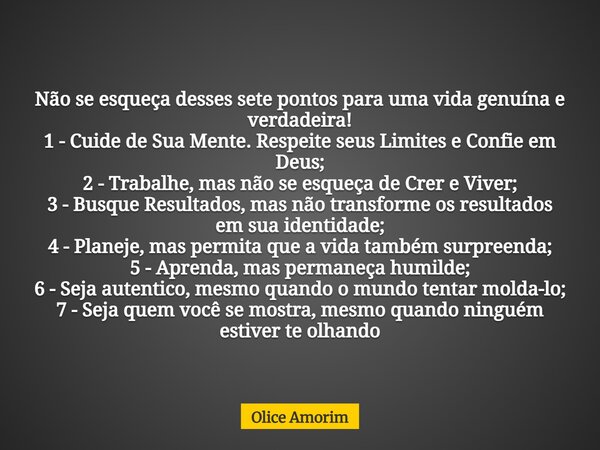 Não se esqueça desses sete pontos para uma vida genuína e verdadeira! 1 - Cuide de Sua Mente. Respeite seus Limites e Confie em Deus; 2 - Trabalhe, mas não se e... Frase de Olice Amorim.