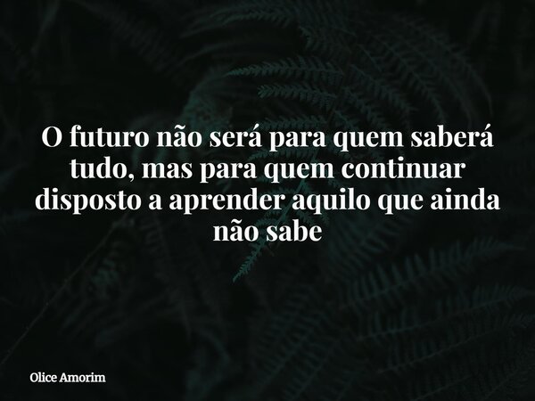 O futuro não será para quem saberá tudo, mas para quem continuar disposto a aprender aquilo que ainda não sabe... Frase de Olice Amorim.