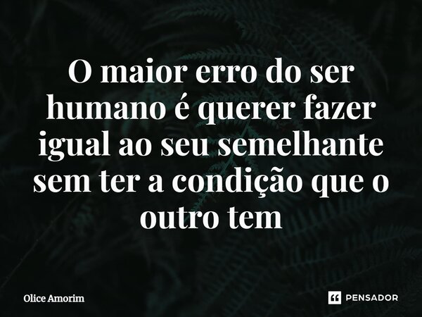 ⁠O maior erro do ser humano é querer fazer igual ao seu semelhante sem ter a condição que o outro tem... Frase de Olice Amorim.