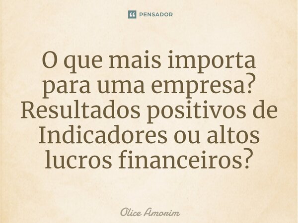 ⁠O que mais importa para uma empresa? Resultados positivos de Indicadores ou altos lucros financeiros?... Frase de Olice Amorim.