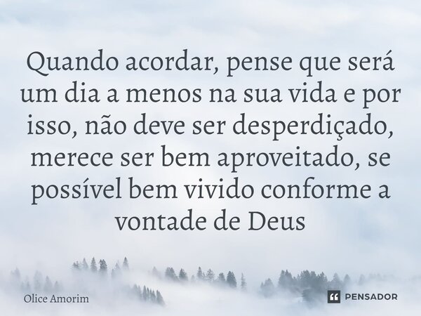 ⁠Quando acordar, pense que será um dia a menos na sua vida e por isso, não deve ser desperdiçado, merece ser bem aproveitado, se possível bem vivido conforme a ... Frase de Olice Amorim.
