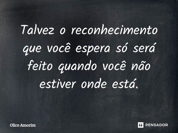 Talvez o reconhecimento que você espera só será feito quando você não estiver onde está.... Frase de Olice Amorim.