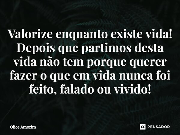 ⁠Valorize enquanto existe vida! Depois que partimos desta vida não tem porque querer fazer o que em vida nunca foi feito, falado ou vivido!... Frase de Olice Amorim.