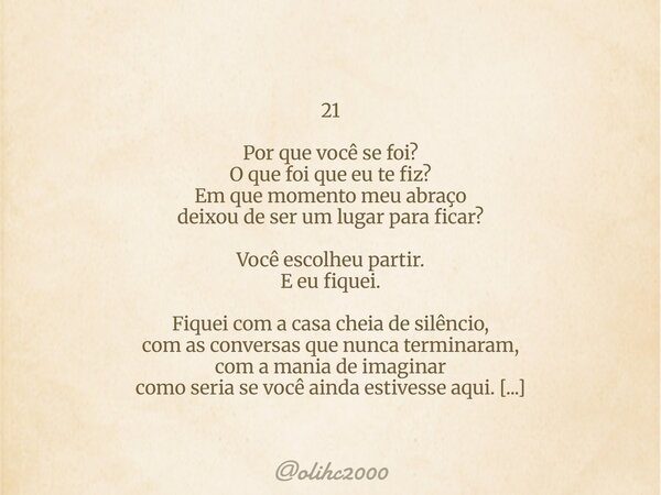 21 Por que você se foi? O que foi que eu te fiz? Em que momento meu abraço deixou de ser um lugar para ficar? Você escolheu partir. E eu fiquei. Fiquei com a ca... Frase de olihc2000.