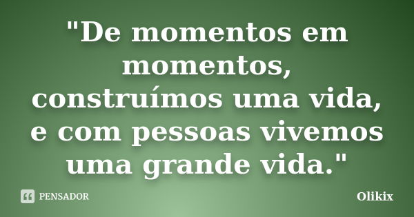 "De momentos em momentos, construímos uma vida, e com pessoas vivemos uma grande vida."... Frase de Olikix.