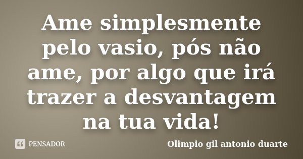 Ame simplesmente pelo vasio, pós não ame, por algo que irá trazer a desvantagem na tua vida!... Frase de Olimpio Gil António Duarte.