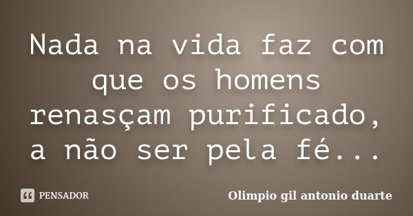 Nada na vida faz com que os homens renasçam purificado, a não ser pela fé...... Frase de Olímpio gil antónio duarte.