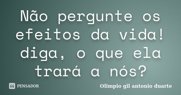 Não pergunte os efeitos da vida! diga, o que ela trará a nós?... Frase de Olímpio gil antónio duarte.