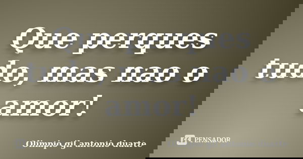 Que perques tudo, mas nao o amor!... Frase de Olímpio gil antónio duarte.