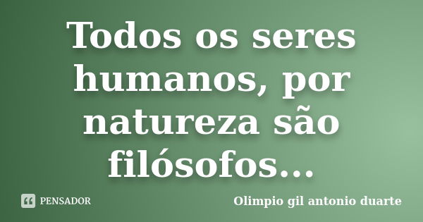 Todos os seres humanos, por natureza são filósofos...... Frase de Olímpio gil antónio duarte.