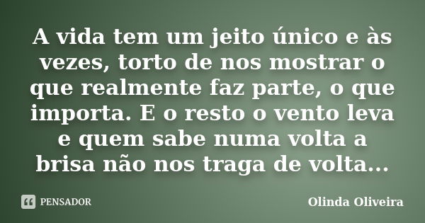 A vida tem um jeito único e às vezes, torto de nos mostrar o que realmente faz parte, o que importa. E o resto o vento leva e quem sabe numa volta a brisa não n... Frase de Olinda Oliveira.