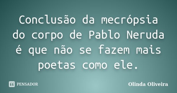 Conclusão da mecrópsia do corpo de Pablo Neruda é que não se fazem mais poetas como ele.... Frase de Olinda Oliveira.