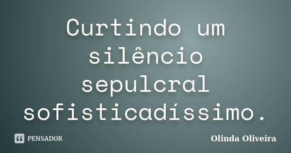 Curtindo um silêncio sepulcral sofisticadíssimo.... Frase de Olinda Oliveira.