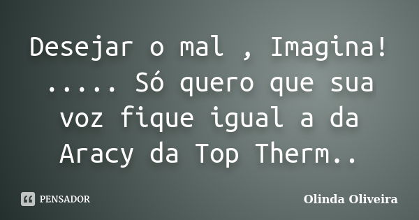 Desejar o mal , Imagina! ..... Só quero que sua voz fique igual a da Aracy da Top Therm..... Frase de Olinda Oliveira.