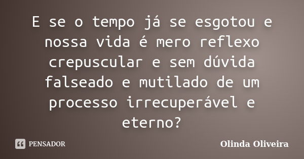 E se o tempo já se esgotou e nossa vida é mero reflexo crepuscular e sem dúvida falseado e mutilado de um processo irrecuperável e eterno?... Frase de Olinda Oliveira.