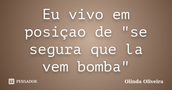 Eu vivo em posiçao de "se segura que la vem bomba"... Frase de Olinda Oliveira.