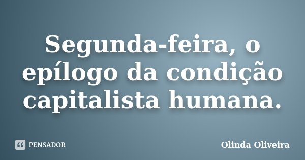 Segunda-feira, o epílogo da condição capitalista humana.... Frase de Olinda Oliveira.