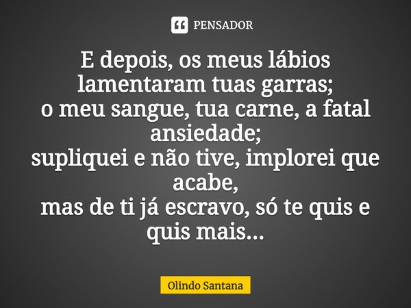 ⁠E depois, os meus lábios lamentaram tuas garras;
o meu sangue, tua carne, a fatal ansiedade;
supliquei e não tive, implorei que acabe,
mas de ti já escravo, só... Frase de Olindo Santana.